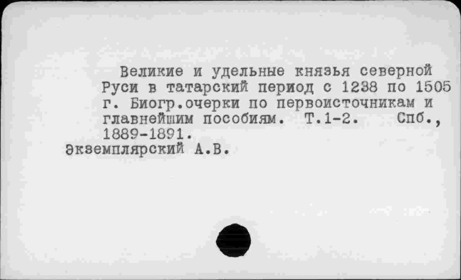 ﻿Великие и удельные князья северной Руси в татарский период с 1238 по 1505 г. Биогр.очерки по первоисточникам и главнейшим пособиям. Т.1-2. Спб., 1889-1891.
Экземплярский А.В.